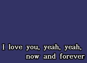 I love you, yeah, yeah,
now and forever