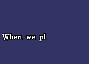 When we pl-