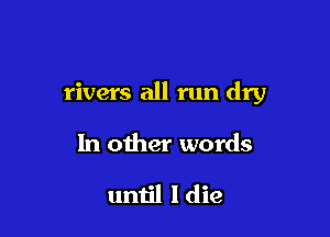 rivers all run dry

In other words

until I die