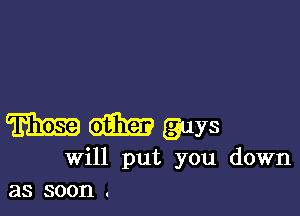 m dam guys
will put you down
as soon .