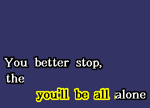 You better stop,

the

WEED. TEE all alone