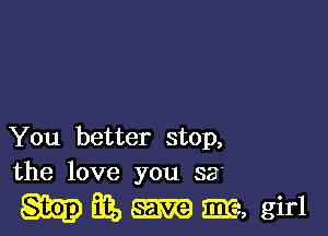 You better stop,
the love you 33'

M iii, 5m, girl