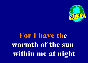 For I have the
warmth of the sun
within me at night