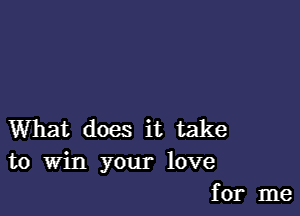 What does it take
to Win your love
for me