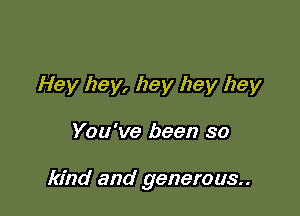 Hey hey, hey hey hey

You've been so

kind and generous.