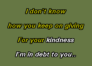 I don't know

how you keep on giving

For your kindness

I'm in debt to you