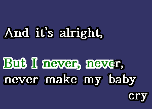 And ifs alright,

E am Mr,
never make my baby
cry