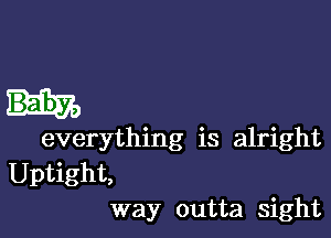 everything is alright
Uptight,
way outta sight