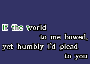 E? m World

to me bowed,

yet humbly Yd plead
to you