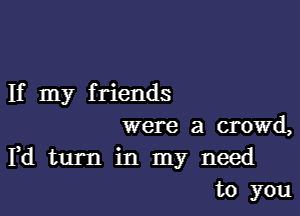 If my f riends

were a crowd,
Pd turn in my need
to you