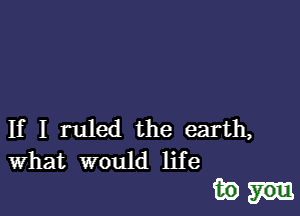 If I ruled the earth,
What would life

inn