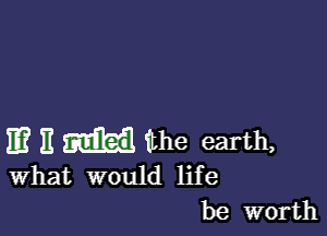 11? E the earth,

What would life
be worth