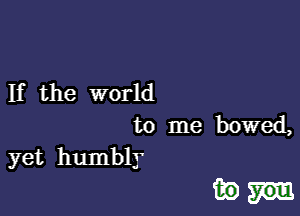 If the world

to me bowed,
yet humbly

inn