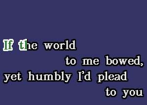 E? tihe world

to me bowed,

yet humbly Yd plead
to you