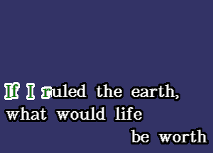 m E Euled the earth,
What would life

be worth