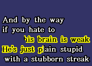 And by the way
if you hate to

1.138 Tim EB m
E613 3E3 gilain stupid

With a stubborn streak