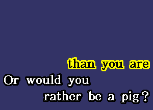 933.13 mm 5133
Or would you
rather be a pig?