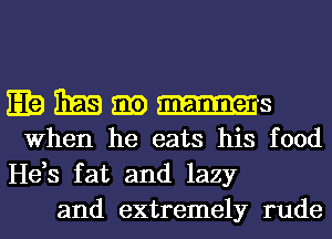 E19 BEE am -Is
When he eats his food

He,s fat and lazy
and extremely rude