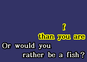 E

m mm 5133
Or would you
rather be a fish?