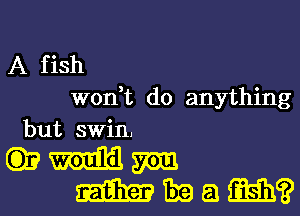 A fish
W0n t do anything
but swin,

(333mm
Wham?