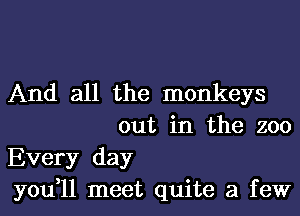 And all the monkeys
out in the zoo

Every day

you,11 meet quite a few