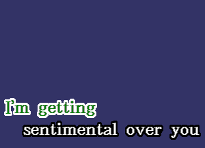 ml!) get-t-ing
sentimental over you