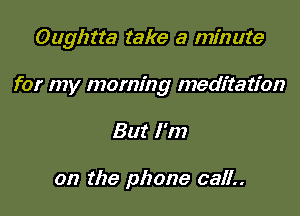 Oughtta take a minute

for my morning meditation
But I'm

on the phone 0311..