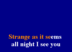 Strange as it seems
all night I see you