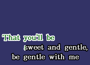 m
sweet and gentle,
be gentle with me