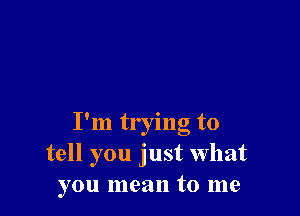 I'm trying to
tell you just what
you mean to me