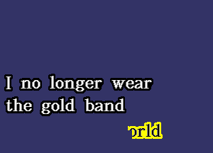 I no longer wear
the gold band

D Eld