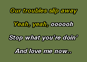 Our troubles slip away

Yeah, yeah, oooooh
Stop what you're doin'

And love me now..