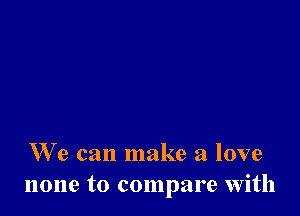 We can make a love
none to compare with