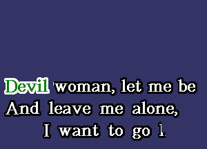 Devil 'Woman, let me be
And leave me alone,
I want to go 1.