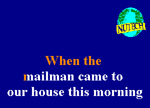 W hen the
mailman came to
our house this morning