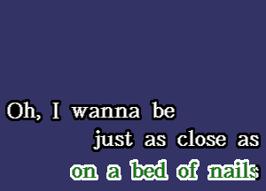 Oh, I wanna be
just as close as

maideifmib