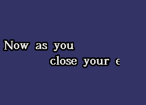 Now as you

close your e