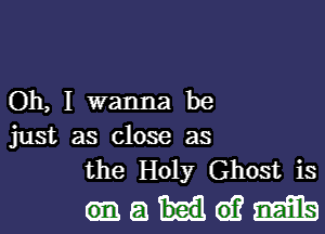 Oh, I wanna be

just as close as
the Holy Ghost is

maideifmib