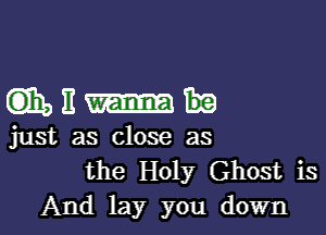 GEEEI-h

just as close as

the Holy Ghost is
And lay you down