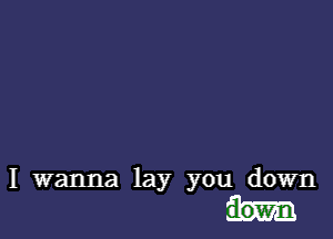 I wanna lay you down
aown