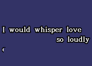 I would whisper love

so loudly