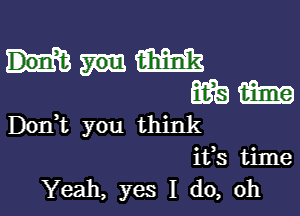 Don,t you think
ifs time
Yeah, yes I do, oh