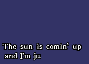 The sun is comin, up
and Fm jun