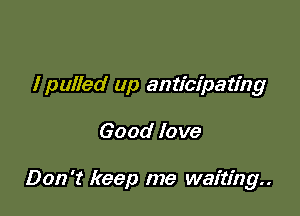 I pulled up anticipating

Good love

Don't keep me waiting