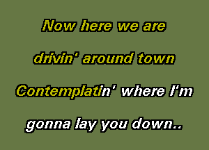 Now here we are
drivin' around to wn

Contemplatin' where I'm

gonna lay you down