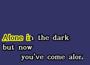 En the dark

but now
you've come a101.