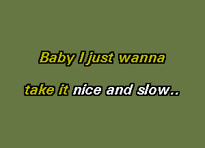 Baby I just wanna

take it nice and slow..