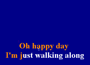 Oh happy day
I'm just walking along