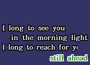 I long to see you

in the morning light
I long to reach for yu

gamut