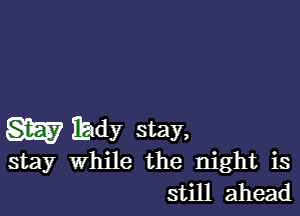 m IEIdy stay,

stay While the night is
still ahead